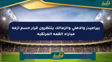 بيراميدز والأهلي والزمالك ينتظرون قرار حسم أزمة مباراة القمة المرتقبة